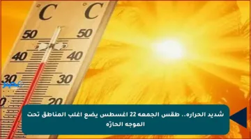 شديد الحرارة.. طقس الجمعة 22 أغسطس يضع أغلب المناطق تحت الموجة الحارّة